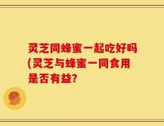 灵芝同蜂蜜一起吃好吗(灵芝与蜂蜜一同食用是否有益？