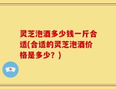 灵芝泡酒多少钱一斤合适(合适的灵芝泡酒价格是多少？)