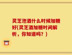 灵芝泡酒什么时候加糖好(灵芝酒加糖时间解析，你知道吗？)