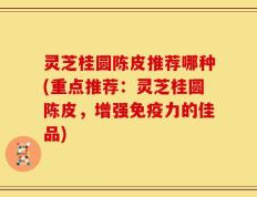灵芝桂圆陈皮推荐哪种(重点推荐：灵芝桂圆陈皮，增强免疫力的佳品)