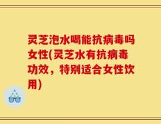 灵芝泡水喝能抗病毒吗女性(灵芝水有抗病毒功效，特别适合女性饮用)