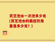 灵芝泡水一次泡多少克(灵芝泡水的最佳饮用量是多少克？)