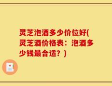 灵芝泡酒多少价位好(灵芝酒价格表：泡酒多少钱最合适？)