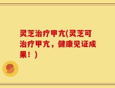 灵芝治疗甲亢(灵芝可治疗甲亢，健康见证成果！)