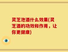 灵芝泡酒什么效果(灵芝酒的功效和作用，让你更健康)