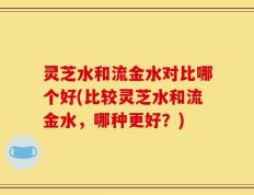 灵芝水和流金水对比哪个好(比较灵芝水和流金水，哪种更好？)