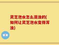 灵芝泡水怎么混浊的(如何让灵芝泡水变得浑浊)