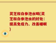 灵芝和白参泡水喝(灵芝和白参泡水的好处：提高免疫力、改善睡眠)