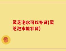 灵芝泡水可以补肾(灵芝泡水能壮肾)