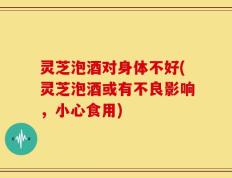 灵芝泡酒对身体不好(灵芝泡酒或有不良影响，小心食用)