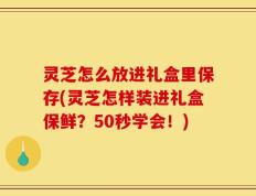 灵芝怎么放进礼盒里保存(灵芝怎样装进礼盒保鲜？50秒学会！)