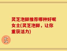 灵芝泡脚推荐哪种好呢女士(灵芝泡脚，让你重获活力)