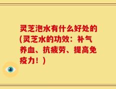 灵芝泡水有什么好处的(灵芝水的功效：补气养血、抗疲劳、提高免疫力！)