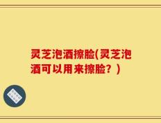 灵芝泡酒擦脸(灵芝泡酒可以用来擦脸？)