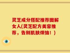 灵芝成分搭配推荐图解女人(灵芝配方美容推荐，告别肌肤烦恼！)