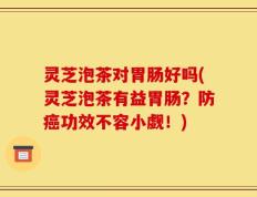 灵芝泡茶对胃肠好吗(灵芝泡茶有益胃肠？防癌功效不容小觑！)