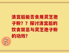 清宫后能否食用灵芝孢子粉？？探讨清宫后的饮食禁忌与灵芝孢子粉的功效？