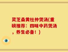 灵芝桑黄杜仲煲汤(重磅推荐：四味中药煲汤，养生必备！)