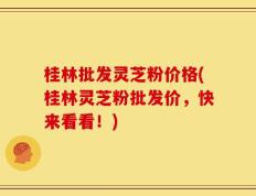 桂林批发灵芝粉价格(桂林灵芝粉批发价，快来看看！)
