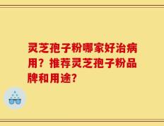 灵芝孢子粉哪家好治病用？推荐灵芝孢子粉品牌和用途？