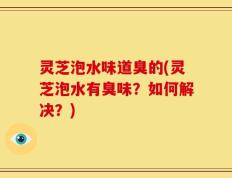灵芝泡水味道臭的(灵芝泡水有臭味？如何解决？)