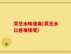 灵芝水味道臭(灵芝水口感难接受)