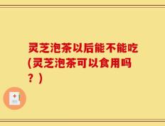 灵芝泡茶以后能不能吃(灵芝泡茶可以食用吗？)