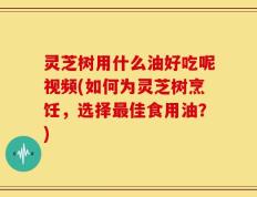 灵芝树用什么油好吃呢视频(如何为灵芝树烹饪，选择最佳食用油？)