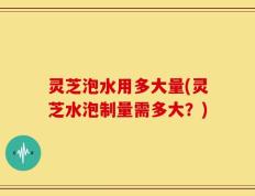 灵芝泡水用多大量(灵芝水泡制量需多大？)