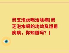 灵芝泡水喝治啥病(灵芝泡水喝的功效及适用疾病，你知道吗？)