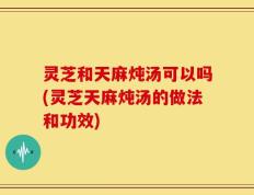 灵芝和天麻炖汤可以吗(灵芝天麻炖汤的做法和功效)