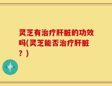 灵芝有治疗肝脏的功效吗(灵芝能否治疗肝脏？)