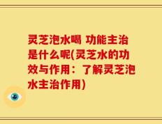 灵芝泡水喝 功能主治是什么呢(灵芝水的功效与作用：了解灵芝泡水主治作用)