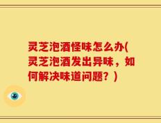 灵芝泡酒怪味怎么办(灵芝泡酒发出异味，如何解决味道问题？)
