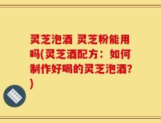 灵芝泡酒 灵芝粉能用吗(灵芝酒配方：如何制作好喝的灵芝泡酒？)