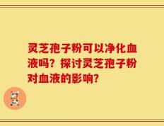 灵芝孢子粉可以净化血液吗？探讨灵芝孢子粉对血液的影响？