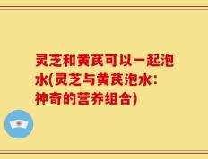 灵芝和黄芪可以一起泡水(灵芝与黄芪泡水：神奇的营养组合)
