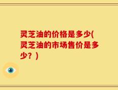 灵芝油的价格是多少(灵芝油的市场售价是多少？)