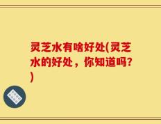 灵芝水有啥好处(灵芝水的好处，你知道吗？)