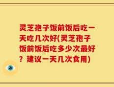 灵芝孢子饭前饭后吃一天吃几次好(灵芝孢子饭前饭后吃多少次最好？建议一天几次食用)