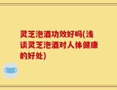 灵芝泡酒功效好吗(浅谈灵芝泡酒对人体健康的好处)