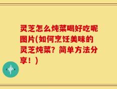 灵芝怎么炖菜喝好吃呢图片(如何烹饪美味的灵芝炖菜？简单方法分享！)