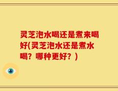 灵芝泡水喝还是煮来喝好(灵芝泡水还是煮水喝？哪种更好？)
