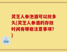 灵芝人参泡酒可以放多久(灵芝人参酒的存放时间有哪些注意事项？)