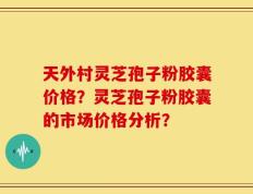 天外村灵芝孢子粉胶囊价格？灵芝孢子粉胶囊的市场价格分析？