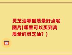 灵芝油哪里质量好点呢图片(哪里可以买到高质量的灵芝油？)
