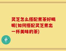 灵芝怎么搭配煮茶好喝呢(如何搭配灵芝煮出一杯美味的茶)