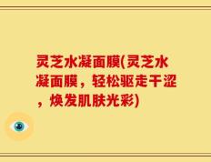 灵芝水凝面膜(灵芝水凝面膜，轻松驱走干涩，焕发肌肤光彩)