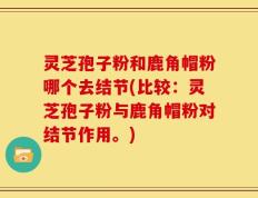 灵芝孢子粉和鹿角帽粉哪个去结节(比较：灵芝孢子粉与鹿角帽粉对结节作用。)