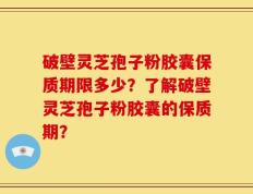破壁灵芝孢子粉胶囊保质期限多少？了解破壁灵芝孢子粉胶囊的保质期？